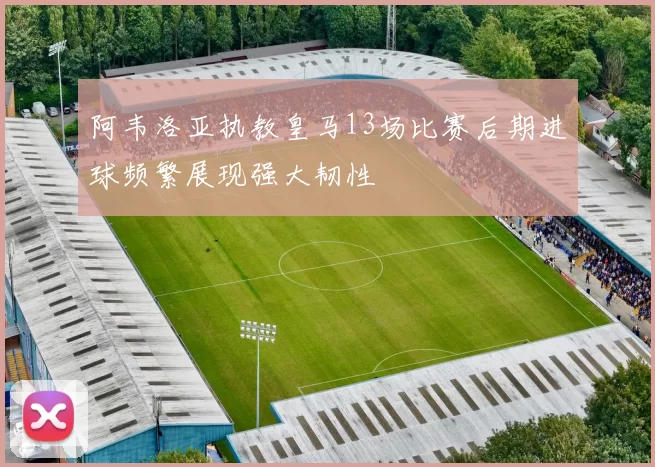 阿韦洛亚执教皇马13场比赛后期进球频繁展现强大韧性