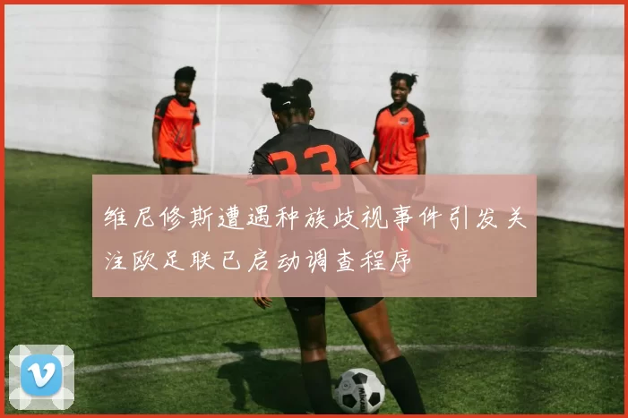 维尼修斯遭遇种族歧视事件引发关注欧足联已启动调查程序
