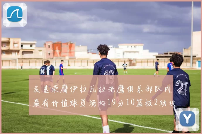 麦基荣膺伊拉瓦拉老鹰俱乐部队内最有价值球员场均19分10篮板2助攻成队内最佳