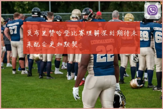 莫布里赞哈登比赛理解深刻期待未来配合更加默契