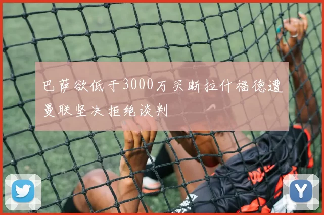 巴萨欲低于3000万买断拉什福德遭曼联坚决拒绝谈判