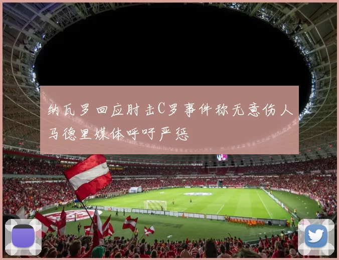 纳瓦罗回应肘击C罗事件称无意伤人马德里媒体呼吁严惩