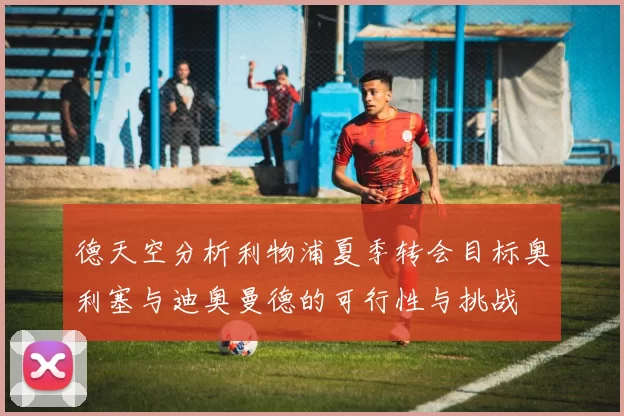 德天空分析利物浦夏季转会目标奥利塞与迪奥曼德的可行性与挑战