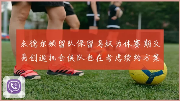 米德尔顿留队保留鸟权为休赛期交易创造机会侠队也在考虑续约方案
