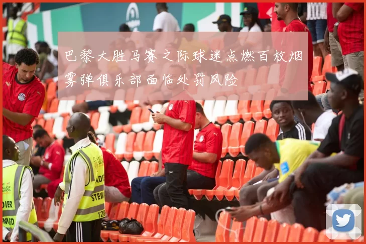 巴黎大胜马赛之际球迷点燃百枚烟雾弹俱乐部面临处罚风险