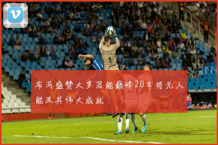 布冯盛赞大罗若能巅峰20年将无人能及其伟大成就
