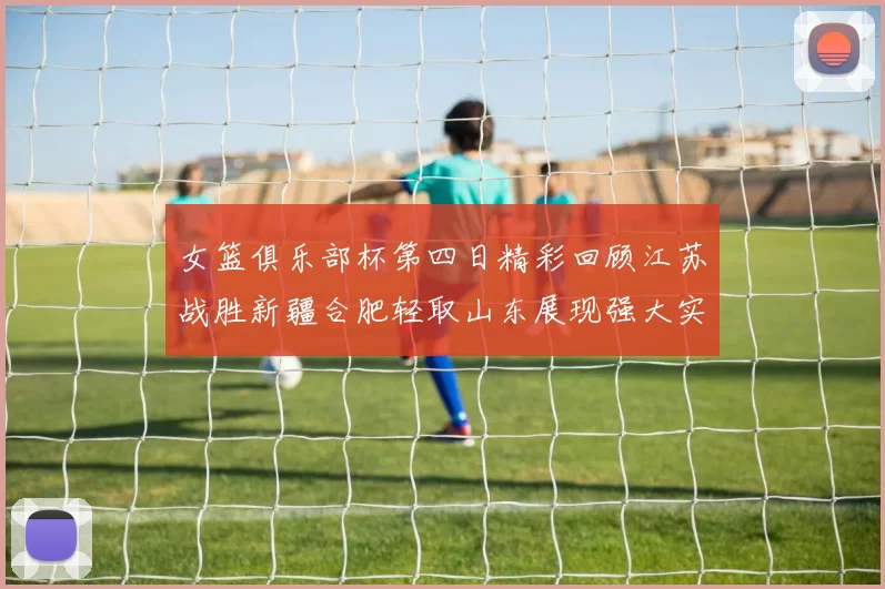女篮俱乐部杯第四日精彩回顾江苏战胜新疆合肥轻取山东展现强大实力