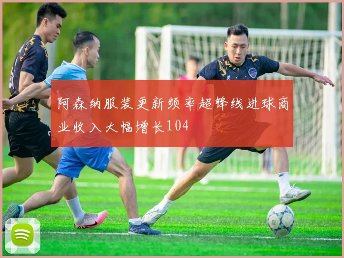 阿森纳服装更新频率超锋线进球商业收入大幅增长104