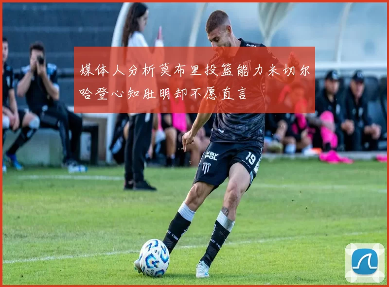 媒体人分析莫布里投篮能力米切尔哈登心知肚明却不愿直言