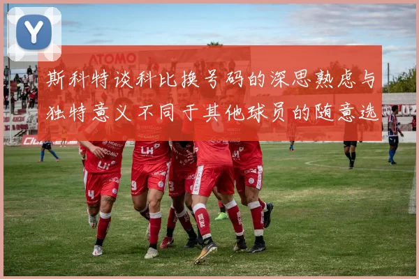 斯科特谈科比换号码的深思熟虑与独特意义不同于其他球员的随意选择