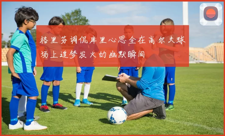 格里芬调侃库里心思全在高尔夫球场上追梦发火的幽默瞬间