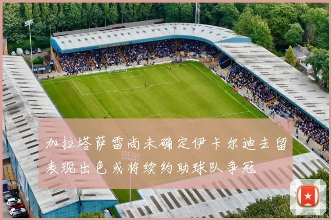加拉塔萨雷尚未确定伊卡尔迪去留表现出色或将续约助球队争冠