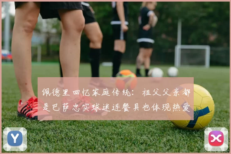佩德里回忆家庭传统：祖父父亲都是巴萨忠实球迷连餐具也体现热爱