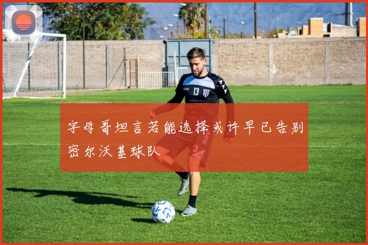 字母哥坦言若能选择或许早已告别密尔沃基球队